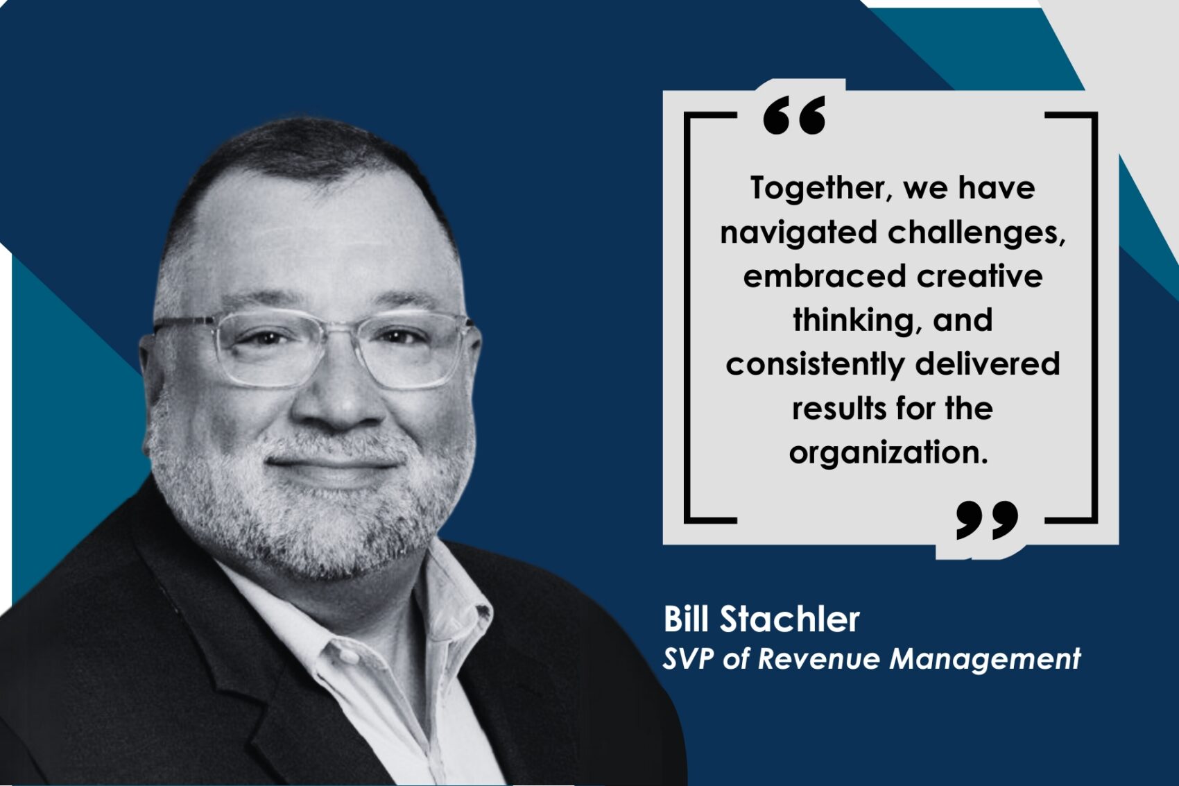 A middle-aged man with a beard and glasses smiles in a black and white portrait against a blue geometric background, beside a text box.
"Together, we have navigated challenges, embraced creative thinking, and consistently delivered results for the organization.
Bill Stachler
SVP of Revenue Management"